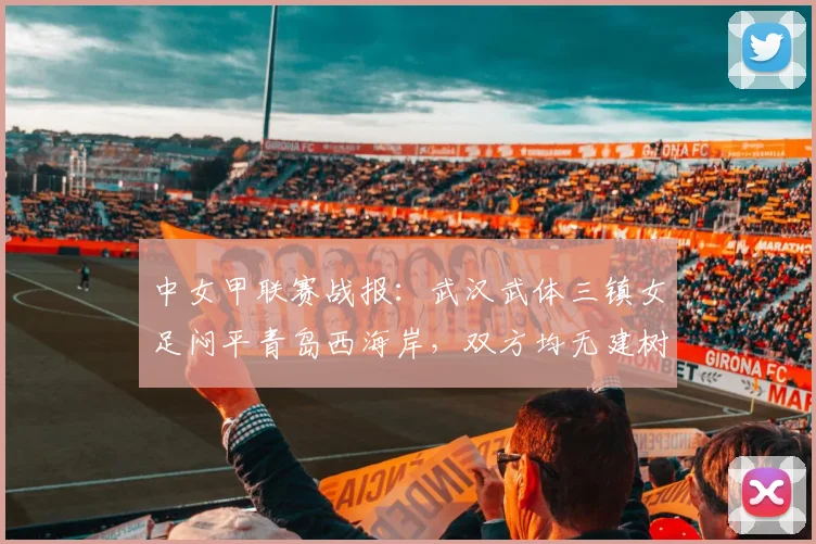 中女甲联赛战报：武汉武体三镇女足闷平青岛西海岸，双方均无建树