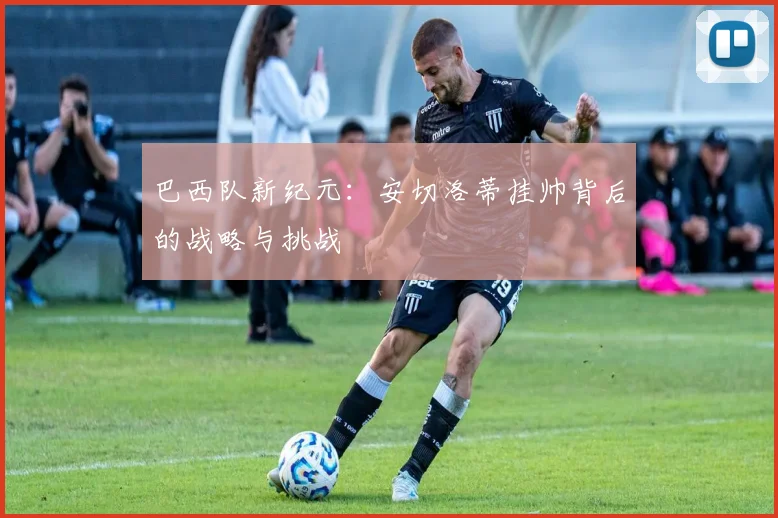 巴西队新纪元:安切洛蒂挂帅背后的战略与挑战