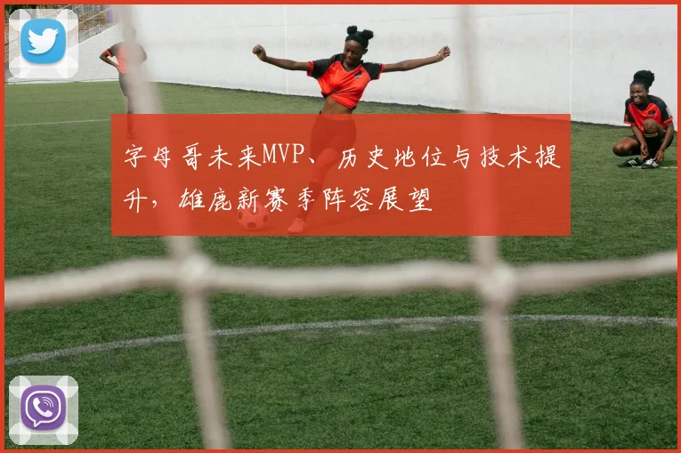 字母哥未来MVP、历史地位与技术提升,雄鹿新赛季阵容展望