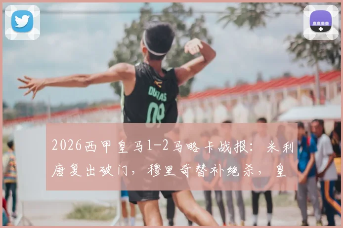 2026西甲皇马1-2马略卡战报:米利唐复出破门,穆里奇替补绝杀,皇马主场爆冷输球原因解析