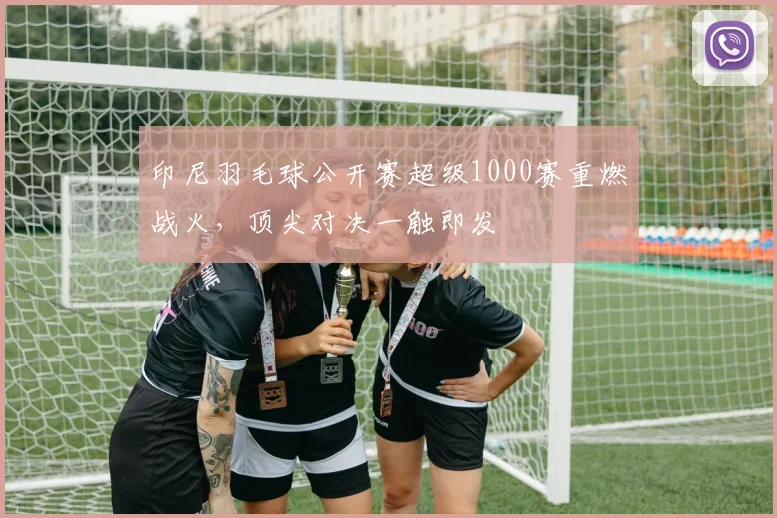印尼羽毛球公开赛超级1000赛重燃战火,顶尖对决一触即发
