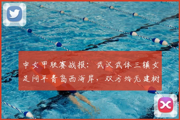 中女甲联赛战报:武汉武体三镇女足闷平青岛西海岸,双方均无建树