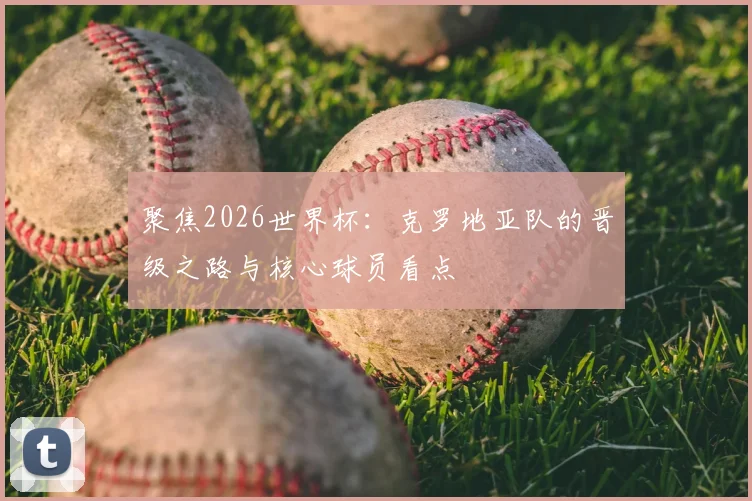聚焦2026世界杯:克罗地亚队的晋级之路与核心球员看点