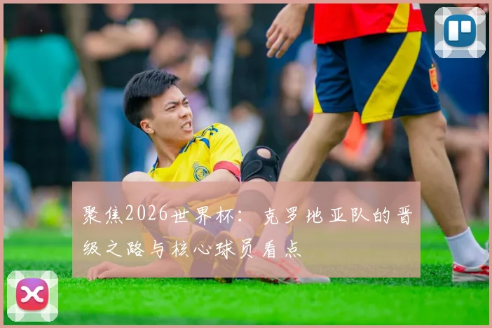 聚焦2026世界杯：克罗地亚队的晋级之路与核心球员看点