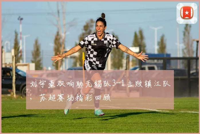 刘宇豪双响助无锡队3-1击败镇江队，苏超赛场精彩回顾