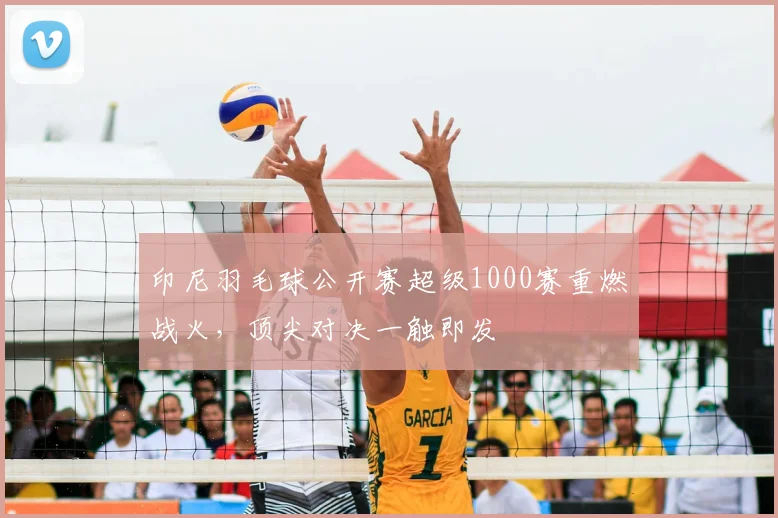 印尼羽毛球公开赛超级1000赛重燃战火，顶尖对决一触即发