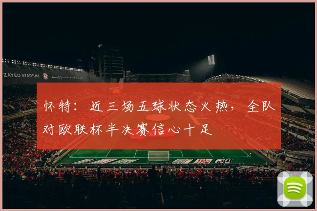 怀特:近三场五球状态火热,全队对欧联杯半决赛信心十足
